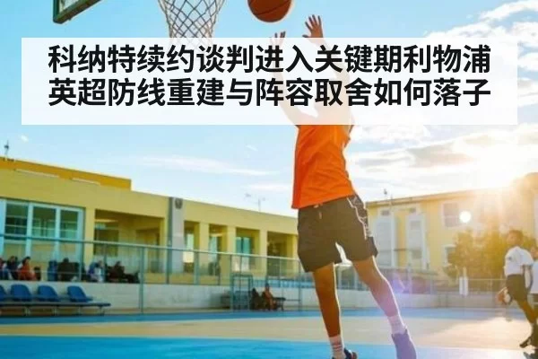 科纳特续约谈判进入关键期利物浦英超防线重建与阵容取舍如何落子