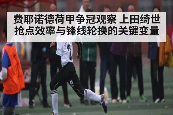 费耶诺德荷甲争冠观察 上田绮世抢点效率与锋线轮换的关键变量